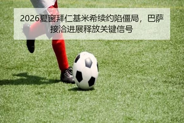 2026夏窗拜仁基米希续约陷僵局，巴萨接洽进展释放关键信号